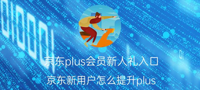 京东plus会员新人礼入口 京东新用户怎么提升plus？